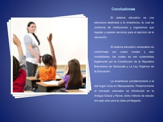 El sistema educativo es una
estructura destinada a la enseñanza, la cual se
conforma de instituciones y organismos que
regulan y prestan servicios para el ejercicio de la
educación.
El sistema educativo venezolano es
conformado por cuatro niveles y seis
modalidades, las cuales se ven sustentadas
legalmente por la Constitución de la Republica
Bolivariana de Venezuela y La Ley Orgánica de
la Educación.
La enseñanza complementaria a la
del hogar inicia en Mesopotamia. Posteriormente
el concepto «escuela» es introducido en la
Antigua Grecia y Roma, dicho método de estudio
era apto solo para la clase privilegiada.
 