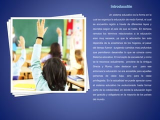 Un sistema educativo es la forma en la
cual se organiza la educación de modo formal, el cual
se encuentra regido a través de diferentes leyes y
decretos según el país de que se hable. En tiempos
remotos los términos relacionados a la educación
eran muy escasos, ya que la educación tan solo
dependía de la enseñanza de los hogares, al pasar
del tiempo fueron surgiendo cambios mas profundos
que permitieron desarrollar lo que se conoce como
Sistema educativo. El concepto de escuela tal y como
se le reconoce actualmente, proviene de la Antigua
Grecia y Roma, cabe destacar que para ese
entonces la educación no era accesible para aquellas
personas de clase baja, sino para la clase
privilegiada. En la actualidad se puede apreciar como
el sistema educativo ha evolucionado hasta formar
parte de la cotidianidad, en donde la educación logro
ser gratuita y obligatoria en la mayoría de los países
del mundo.
 