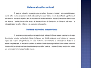 El sistema educativo venezolano se constituye de cuatro niveles y seis modalidades en
cuanto a los niveles se conforma de la educación preescolar básica ,media diversificada y profesional,
por ultimo la educación superior. En las modalidades se encuentran la educación especial, la educación
par adultos, educación para las artes, la educación para la formación de ministros de culto , la
educación para las artes militares y la educación extraescolar.
El sistema educativo es la organización de la educación formal, según los criterios, leyes y
decretos del país del cual se trate. Cada nivel posee una debida exigencia en el método de ingreso y
egreso de acuerdo a lo planteado por cada institución. Generalmente la educación se divide en la
educación preescolar, la educación primaria, la educación secundaria y la educación superior. Aunado a
esto también se encuentran las modalidades de educación especial y educación para adultos, las cuales
son comunes en diversas partes del mundo.
 