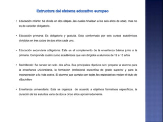 • Educación infantil: Se divide en dos etapas ,las cuales finalizan a los seis años de edad, mas no
es de carácter obligatorio.
• Educación primaria: Es obligatoria y gratuita. Esta conformado por seis cursos académicos
divididos en tres ciclos de dos años cada uno.
• Educación secundaria obligatoria: Esta es el complemento de la enseñanza básica junto a la
primaria. Comprende cuatro curso académicos que van dirigidos a alumnos de 12 a 16 años
• Bachillerato: Se cursan tan solo dos años. Sus principales objetivos son: preparar al alumno para
la enseñanza universitaria, la formación profesional especifica de grado superior y para la
incorporación a la vida activa. El alumno que cumpla con todas las expectativas recibe el titulo de
«Bachiller»
• Enseñanza universitaria: Esta se organiza de acuerdo a objetivos formativos específicos, la
duración de los estudios varia de dos a cinco años aproximadamente.
 