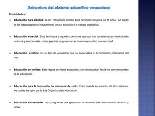 Modalidades:
 Educación para adultos: Es un método de estudio para personas mayores de 15 años , en donde
se les capacita para el seguimiento de sus estudios y el trabajo productivo.
 Educación especial: Esta destinada a aquellas personas que por sus características intelectuales
motoras y emocionales, no les permite progresar en el sistema educativo convencional.
 Educación estética: Es un tipo de educación que se especializa en la formación profesional del
arte.
 Educación pre-militar: Esta regida por leyes especiales, sin menoscabar las leyes convencionales
de la educación.
 Educación para la formación de ministros de culto: Esta basada en estudios de tipo religioso,
los cuales se rigen por la Ley Orgánica de la educación.
 Educación extraescolar: Son programas que garantizan el aumento del nivel cultural, artístico y
moral.
 