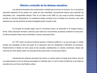 Los sistemas educativos han evolucionado a medida que el humano lo ha hecho. En un principio la
educación dependía de los padres, los cuales tan solo enseñaban conocimientos básicos para aprender las
respuestas a las necesidades básicas. Pero no es hasta el año 2000 a.C que surge el primer concepto de
escuela, en Sumeria, Mesopotamia. Su enseñanza estaba centrada en el en método de la escritura, pero cabe
destacar que solo las personas de clase privilegiada podían acceder a ella.
El concepto de escuela según como lo conocemos ahora, se desarrollo en la Antigua Grecia y
Roma. Dicha educación formaba a alumnos para recibir los conocimientos necesarios mediante la instrucción.
En ella se impartían áreas como la aritmética, música y educación física.
En 1787 surgió una época transitoria gracias a Federico Guillermo II, ya que promulgo un código
escolar que expulsaba al clero del poder de la educación para así otorgárselo al Ministerio de educación.
Posteriormente el Estado se haría cargo de las escuelas, estableciendo un sistema coordinado. Desde ese
entonces los niños debían asistir a la escuela primaria para recibir una educación básica.
Actualmente los sistemas educativos han tenido un cambio notorio a lo largo de la historia. Hoy día
se puede apreciar el uso de diversas tecnologías en distintas aula, lo cual ha hecho transformar a los sistemas
educativos de una forma mas flexible y eficaz.
 