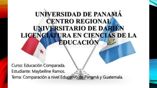 UNIVERSIDAD DE PANAMÁ
CENTRO REGIONAL
UNIVERSITARIO DE DARIÉN
LICENCIATURA EN CIENCIAS DE LA
EDUCACIÓN
Curso: Educación Comparada.
Estudiante: Maybelline Ramos.
Tema: Comparación a nivel Educativo de Panamá y Guatemala.
 