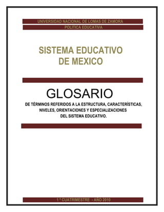 UNIVERSIDAD NACIONAL DE LOMAS DE ZAMORA
                  POLITICA EDUCATIVA




      SISTEMA EDUCATIVO
          DE MEXICO


         GLOSARIO
DE TÉRMINOS REFERIDOS A LA ESTRUCTURA, CARACTERÍSTICAS,
      NIVELES, ORIENTACIONES Y ESPECIALIZACIONES
                 DEL SISTEMA EDUCATIVO.




              1 º CUATRIMESTRE - AÑO 2010
 