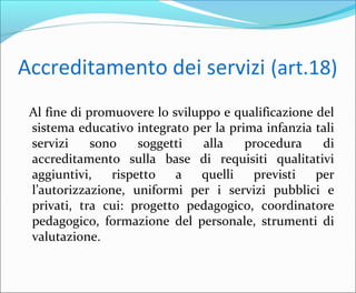 Accreditamento dei servizi (art.18)
Al fine di promuovere lo sviluppo e qualificazione del
sistema educativo integrato per la prima infanzia tali
servizi sono soggetti alla procedura di
accreditamento sulla base di requisiti qualitativi
aggiuntivi, rispetto a quelli previsti per
l’autorizzazione, uniformi per i servizi pubblici e
privati, tra cui: progetto pedagogico, coordinatore
pedagogico, formazione del personale, strumenti di
valutazione.
 
