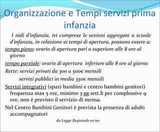 Organizzazione e Tempi servizi prima
infanzia
I nidi d'infanzia, ivi comprese le sezioni aggregate a scuole
d'infanzia, in relazione ai tempi di apertura, possono essere a:
tempo pieno: orario di apertura pari o superiore alle 8 ore al
giorno
tempo parziale: orario di apertura inferiore alle 8 ore al giorno
Rette: servizi privati da 300 a 500€ mensili
servizi pubblici in media 350€ mensili
Servizi integrativi (spazi bambini e centro bambini genitori)
frequenza max 5 ore, minimo 3 gg sett.li per complessive 9
ore, non è previsto il servizio di mensa.
Nel Centro Bambini Genitori è prevista la presenza di adulti
accompagnatori
da Legge Regionale 01/00
 