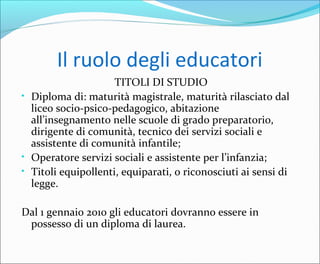 Il ruolo degli educatori
TITOLI DI STUDIO
• Diploma di: maturità magistrale, maturità rilasciato dal
liceo socio-psico-pedagogico, abitazione
all’insegnamento nelle scuole di grado preparatorio,
dirigente di comunità, tecnico dei servizi sociali e
assistente di comunità infantile;
• Operatore servizi sociali e assistente per l’infanzia;
• Titoli equipollenti, equiparati, o riconosciuti ai sensi di
legge.
Dal 1 gennaio 2010 gli educatori dovranno essere in
possesso di un diploma di laurea.
 