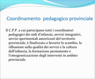 Coordinamento pedagogico provinciale
Il C.P.P. a cui partecipano tutti i coordinatori
pedagogici dei nidi d’infanzia, servizi integrativi,
servizi sperimentali autorizzati del territorio
provinciale, è finalizzato a favorire lo scambio, la
riflessione sulla qualità dei servizi e la cultura
dell’infanzia, la formazione permanente e
l’omogeneizzazione degli interventi in ambito
provinciale.
 