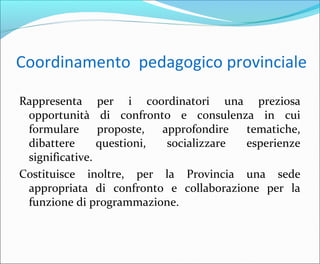 Coordinamento pedagogico provinciale
Rappresenta per i coordinatori una preziosa
opportunità di confronto e consulenza in cui
formulare proposte, approfondire tematiche,
dibattere questioni, socializzare esperienze
significative.
Costituisce inoltre, per la Provincia una sede
appropriata di confronto e collaborazione per la
funzione di programmazione.
 