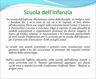 Scuola dell’Infanzia
“La scuola dell’infanzia, liberamente scelta dalle famiglie, si rivolge a tutti
i bambini dai 3 ai 6 anni di età ed è la risposta al loro diritto
all’educazione. Ha le sue origini nelle comunità locali (come i Comuni e
le Parrocchie) e in esse è cresciuta. Oggi si esprime in una pluralità di
modelli istituzionali e organizzativi promossi da diversi soggetti: lo
Stato; gli Ordini religiosi, le Associazioni e le Comunità parrocchiali;
gli Enti Locali.”(Indicazioni per il curricolo per la scuola dell’infanzia e
per il primo ciclo d’istruzione- D.M. 31 luglio 2007)
Le scuole non statali (comunali e private) sono riconosciute come
paritarie dalla L.62 del 10/03/2000 in presenza dei requisiti minimi
definiti dalla stessa legge.
Dall’a.s.2007/08 l’offerta educativa nella scuola dell’infanzia statale è
stata arricchita con le “Sezioni sperimentali aggregate” per fascia
24/36 mesi a seguito accordo Conferenza Unificata Stato – Regioni 14
giugno 2007.
 
