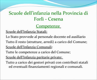 Scuole dell’infanzia nella Provincia di
Forlì - Cesena
Competenze
Scuole dell’Infanzia Statali:
Lo Stato provvede al personale docente ed ausiliario
Tutto il resto (strutture, arredi) a carico del Comune;
Scuole dell’Infanzia Comunali:
Tutte le competenze a carico del Comune;
Scuole dell’Infanzia paritarie private:
Tutto a carico dei gestori privati con contributi statali
ed eventuali finanziamenti regionali e comunali.
 