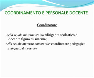 COORDINAMENTO E PERSONALE DOCENTE
Coordinatore
nella scuola materna statale :dirigente scolastico o
docente figura di sistema;
nella scuola materna non statale: coordinatore pedagogico
assegnato dal gestore
 