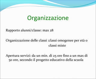 Organizzazione
Rapporto alunni/classe: max 28
Organizzazione delle classi :classi omogenee per età o
classi miste
Apertura servizi: da un min. di 25 ore fino a un max di
50 ore, secondo il progetto educativo della scuola
 