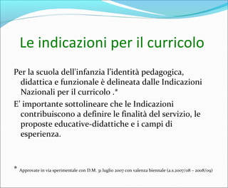 Le indicazioni per il curricolo
Per la scuola dell'infanzia l’identità pedagogica,
didattica e funzionale è delineata dalle Indicazioni
Nazionali per il curricolo .*
E’ importante sottolineare che le Indicazioni
contribuiscono a definire le finalità del servizio, le
proposte educative-didattiche e i campi di
esperienza.
* Approvate in via sperimentale con D.M. 31 luglio 2007 con valenza biennale (a.s.2007/08 – 2008/09)
 