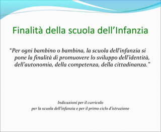 Finalità della scuola dell’Infanzia
“Per ogni bambino o bambina, la scuola dell’infanzia si
pone la finalità di promuovere lo sviluppo dell’identità,
dell’autonomia, della competenza, della cittadinanza.”
Indicazioni per il curricolo
per la scuola dell’infanzia e per il primo ciclo d’istruzione
 