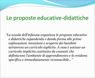 Le proposte educative-didattiche
“La scuola dell’infanzia organizza le proposte educative
e didattiche espandendo e dando forma alle prime
esplorazioni, intuizioni e scoperte dei bambini
attraverso un curricolo esplicito. A esso è sotteso un
curricolo implicito costituito da costanti che
definiscono l’ambiente di apprendimento e lo rendono
specifico e immediatamente riconoscibile…”
 