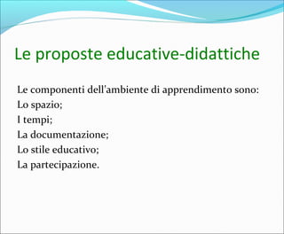 Le proposte educative-didattiche
Le componenti dell’ambiente di apprendimento sono:
Lo spazio;
I tempi;
La documentazione;
Lo stile educativo;
La partecipazione.
 