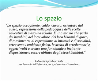 Lo spazio
“Lo spazio accogliente, caldo, curato, orientato dal
gusto, espressione della pedagogia e delle scelte
educative di ciascuna scuola. È uno spazio che parla
dei bambini, del loro valore, dei loro bisogni di gioco,
di movimento, di espressione, di intimità e di socialità,
attraverso l’ambiente fisico, la scelta di arredamenti e
oggetti volti a creare una funzionale e invitante
disposizione a essere abitato dagli stessi bambini.”
Indicazioni per il curricolo
per la scuola dell’infanzia e per il primo ciclo d’istruzione.
 