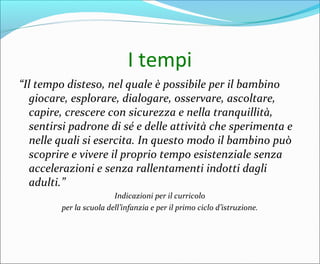 I tempi
“Il tempo disteso, nel quale è possibile per il bambino
giocare, esplorare, dialogare, osservare, ascoltare,
capire, crescere con sicurezza e nella tranquillità,
sentirsi padrone di sé e delle attività che sperimenta e
nelle quali si esercita. In questo modo il bambino può
scoprire e vivere il proprio tempo esistenziale senza
accelerazioni e senza rallentamenti indotti dagli
adulti.”
Indicazioni per il curricolo
per la scuola dell’infanzia e per il primo ciclo d’istruzione.
 