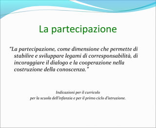 La partecipazione
“La partecipazione, come dimensione che permette di
stabilire e sviluppare legami di corresponsabilità, di
incoraggiare il dialogo e la cooperazione nella
costruzione della conoscenza.”
Indicazioni per il curricolo
per la scuola dell’infanzia e per il primo ciclo d’istruzione.
 