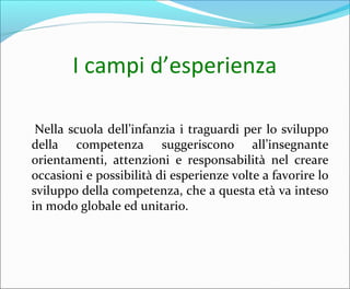 I campi d’esperienza
Nella scuola dell’infanzia i traguardi per lo sviluppo
della competenza suggeriscono all’insegnante
orientamenti, attenzioni e responsabilità nel creare
occasioni e possibilità di esperienze volte a favorire lo
sviluppo della competenza, che a questa età va inteso
in modo globale ed unitario.
 