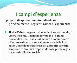 I campi d’esperienza
I progetti di apprendimento individuano
principalmente i seguenti campi di esperienza:
 Il sé e l’altro: le grandi domande, il senso morale, il
vivere insieme. I bambini formulano le grandi
domande esistenziali e sul mondo e cominciano a
riflettere sul senso e sul valore morale delle loro
azioni, prendono coscienza della propria identità,
scoprono le diversità e apprendono le prime regole
necessarie alla vita sociale.
 