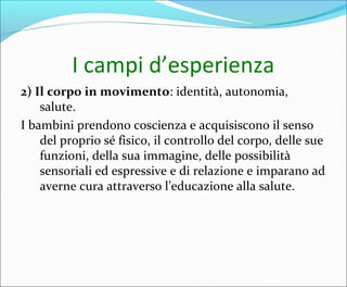 I campi d’esperienza
2) Il corpo in movimento: identità, autonomia,
salute.
I bambini prendono coscienza e acquisiscono il senso
del proprio sé fisico, il controllo del corpo, delle sue
funzioni, della sua immagine, delle possibilità
sensoriali ed espressive e di relazione e imparano ad
averne cura attraverso l’educazione alla salute.
 