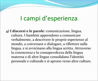 I campi d’esperienza
4) I discorsi e le parole: comunicazione, lingua,
cultura. I bambini apprendono a comunicare
verbalmente, a descrivere le proprie esperienze al
mondo, a conversare e dialogare, a riflettere sulla
lingua, e si avvicinano alla lingua scritta. Attraverso
la conoscenza e la consapevolezza della lingua
materna e di altre lingue consolidano l’identità
personale e culturale e si aprono verso altre culture.
 