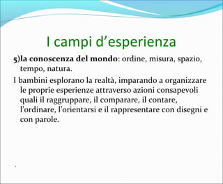 I campi d’esperienza
5)la conoscenza del mondo: ordine, misura, spazio,
tempo, natura.
I bambini esplorano la realtà, imparando a organizzare
le proprie esperienze attraverso azioni consapevoli
quali il raggruppare, il comparare, il contare,
l’ordinare, l’orientarsi e il rappresentare con disegni e
con parole.
.
 