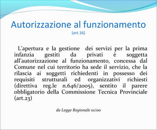 Autorizzazione al funzionamento
(art.16)
L’apertura e la gestione dei servizi per la prima
infanzia gestiti da privati è soggetta
all’autorizzazione al funzionamento, concessa dal
Comune nel cui territorio ha sede il servizio, che la
rilascia ai soggetti richiedenti in possesso dei
requisiti strutturali ed organizzativi richiesti
(direttiva reg.le n.646/2005), sentito il parere
obbligatorio della Commissione Tecnica Provinciale
(art.23)
da Legge Regionale 01/00
 
