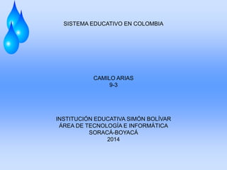 SISTEMA EDUCATIVO EN COLOMBIA
CAMILO ARIAS
9-3
INSTITUCIÓN EDUCATIVA SIMÓN BOLÍVAR
ÁREA DE TECNOLOGÍA E INFORMÁTICA
SORACÁ-BOYACÁ
2014
 