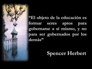 “El objeto de la educación es
formar seres aptos para
gobernarse a sí mismo, y no
para ser gobernados por los
demás”


         Spencer Herbert
 