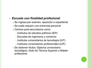 Escuela con finalidad profesionalSe ingresa por examen, oposición o expedienteSe suele requerir una entrevista personalCentros post-secundarios como:Institutos de estudios políticos (IEP)Escuelas de ingenieros y comercioInstitutos universitarios de tecnología (IUT)Institutos universitarios profesionales (IUP)Se obtienen títulos: Diploma universitario tecnológico, título de Técnico Superior o Máster profesional