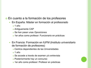 En cuanto a la formación de los profesoresEn España: Máster en formación al profesorado1 añoAntiguamente CAPSe han pasar unas Oposiciones1er años como profesor: Funcionario en prácticasEn Francia: Formación en IUFM (Instituto universitario de formación de profesores)Centros dependientes de las Universidades1 añoSe accede a través de examen y/o entrevistaPosteriormente hay un concurso1er año como profesor: Profesor en prácticas