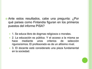 Ante estos resultados, cabe una pregunta: ¿Por qué países como Finlandia figuran en los primeros puestos del informe PISA?1. Se educa libre de dogmas religiosos o morales.2. La educación es pública. Y el acceso a la misma se hace mediante unos criterios de selección rigurosísimos. El profesorado es de un altísimo nivel.3. El docente está considerado una pieza fundamental en la sociedad.
