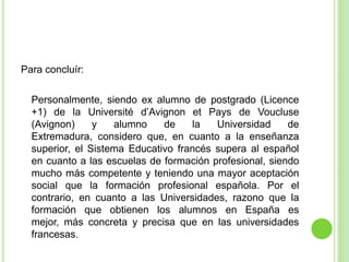 Para concluír:	Personalmente, siendo ex alumno de postgrado (Licence +1) de la Universitéd’Avignon et Pays de Voucluse (Avignon) y alumno de la Universidad de Extremadura, considero que, en cuanto a la enseñanza superior, el Sistema Educativo francés supera al español en cuanto a las escuelas de formación profesional, siendo mucho más competente y teniendo una mayor aceptación social que la formación profesional española. Por el contrario, en cuanto a las Universidades, razono que la formación que obtienen los alumnos en España es mejor, más concreta y precisa que en las universidades francesas. 