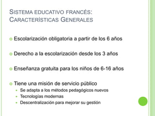 Sistema educativo francés: Características GeneralesEscolarización obligatoria a partir de los 6 añosDerecho a la escolarización desde los 3 añosEnseñanza gratuita para los niños de 6-16 añosTiene una misión de servicio públicoSe adapta a los métodos pedagógicos nuevosTecnologías modernasDescentralización para mejorar su gestión 