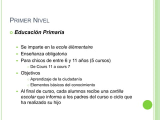 Primer NivelEducación PrimariaSe imparte en la ecoleèlèmentaireEnseñanza obligatoriaPara chicos de entre 6 y 11 años (5 cursos)De Cours 11 a cours 7ObjetivosAprendizaje de la ciudadaníaElementos básicos del conocimientoAl final de curso, cada alumnos recibe una cartilla escolar que informa a los padres del curso o ciclo que ha realizado su hijo