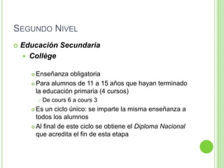 Segundo NivelEducación SecundariaCollègeEnseñanza obligatoriaPara alumnos de 11 a 15 años que hayan terminado la educación primaria (4 cursos)De cours 6 a cours 3Es un ciclo único: se imparte la misma enseñanza a todos los alumnos Al final de este ciclo se obtiene el Diploma Nacional que acredita el fin de esta etapa