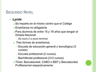 Segundo NivelLycèeSe imparte en el mismo centro que el CollègeEnseñanza no obligatoriaPara alumnos de entre 15 y 18 años que tengan el Dimpla NacionalDe cours 2 a cours terminal Tres formas de enseñanza:Escuela de educación general y tecnológica (3 cursos)Escuela profesional (2 cursos)Bachillerato profesional (3+2 cursos)Título: Baccalaurèat, CABO o BEP y BaccalaurèatProffesionnel respectivamente