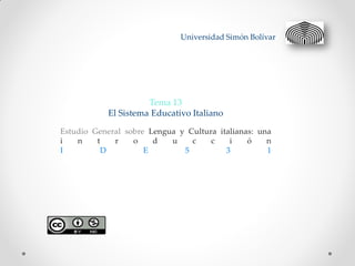 Universidad Simón Bolívar




                      Tema 13
            El Sistema Educativo Italiano

Estudio General sobre Lengua y Cultura italianas: una
i   n    t   r    o    d   u    c    c    i    ó    n
I          D         E        5          3          1
 