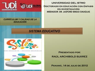 UNIVERSIDAD DEL ISTMO
                             Doctorado en educación con énfasis
                                      en investigación
                               MEDIADOR: DR. LASFORD EMILIO DAUGLAS


CURRÍCULUM Y CALIDAD DE LA
       EDUCACIÓN




                                        Presentado por:
                                   RAÚL ARCHIBOLD SUÁREZ


                                  Panamá, 14 de julio de 2012
 