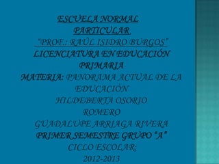 ESCUELA NORMAL
            PARTICULAR
   “PROF.: RAÚL ISIDRO BURGOS”
  LICENCIATURA EN EDUCACIÓN
             PRIMARIA
MATERIA: PANORAMA ACTUAL DE LA
            EDUCACIÓN
       HILDEBERTA OSORIO
              ROMERO
  GUADALUPE ARRIAGA RIVERA
  PRIMER SEMESTRE GRUPO “A”
          CICLO ESCOLAR:
              2012-2013
 