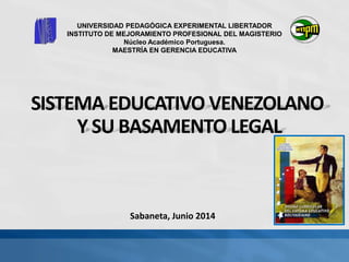 SISTEMA EDUCATIVO VENEZOLANO
Y SU BASAMENTO LEGAL
UNIVERSIDAD PEDAGÓGICA EXPERIMENTAL LIBERTADOR
INSTITUTO DE MEJORAMIENTO PROFESIONAL DEL MAGISTERIO
Núcleo Académico Portuguesa.
MAESTRÍA EN GERENCIA EDUCATIVA
Sabaneta, Junio 2014
 