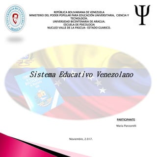 REPÚBLICA BOLIVARIANA DE VENEZUELA
MINISTERIO DEL PODER POPULAR PARA EDUCACIÓN UNIVERSITARIA, CIENCIA Y
TECNOLOGÍA.
UNIVERSIDAD BICENTENARIA DE ARAGUA.
ESCUELA DE PSICOLOGIA
NUCLEO VALLE DE LA PASCUA- ESTADO GUARICO.
PARTICIPANTE:
María Panzarelli
Noviembre, 2.017.
Sistema Educativo Venezolano
 