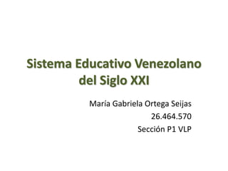 Sistema Educativo Venezolano
del Siglo XXI
María Gabriela Ortega Seijas
26.464.570
Sección P1 VLP
 
