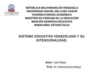 REPÚBLICA BOLIVARIANA DE VENEZUELA
UNIVERSIDAD RAFAÉL BELLOSO CHACÍN
VICERRECTORADO ACADÉMICO
MAESTRÍA EN CIENCIAS DE LA EDUCACIÓN
MENCIÓN GERENCIA EDUCATIVA
MARACAIBO- ESTADO ZULIA

SISTEMA EDUCATIVO VENEZOLANO Y SU
INTENCIONALIDAD.

Autor: Juan Rojas
Prof.: Dr. Giannantonio Raspa

 
