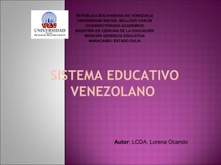 REPÚBLICA BOLIVARIANA DE VENEZUELA
UNIVERSIDAD RAFAÉL BELLOSO CHACÍN
VICERRECTORADO ACADÉMICO
MAESTRÍA EN CIENCIAS DE LA EDUCACIÓN
MENCIÓN GERENCIA EDUCATIVA
MARACAIBO- ESTADO ZULIA

SISTEMA EDUCATIVO
VENEZOLANO 

Autor: LCDA. Lorena Ocando

 