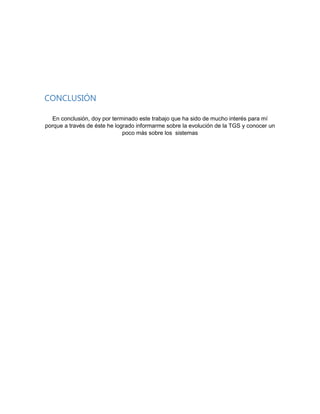 CONCLUSIÓN
En conclusión, doy por terminado este trabajo que ha sido de mucho interés para mí
porque a través de éste he logrado informarme sobre la evolución de la TGS y conocer un
poco más sobre los sistemas

 