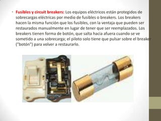 • Fusibles y circuit breakers: Los equipos eléctricos están protegidos de
sobrecargas eléctricas por medio de fusibles o breakers. Los breakers
hacen la misma función que los fusibles, con la ventaja que pueden ser
restaurados manualmente en lugar de tener que ser reemplazados. Los
breakers tienen forma de botón, que salta hacia afuera cuando se ve
sometido a una sobrecarga; el piloto solo tiene que pulsar sobre el breaker
("botón") para volver a restaurarlo.
 